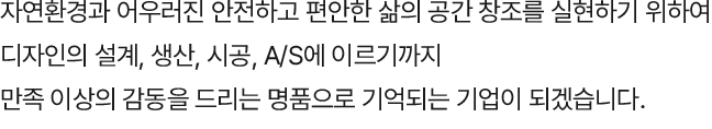 자연환경과 어우러진 안전하고 편안한 삶의 공간 창조를 실현하기  위하여 디자인의 설계, 생산, 시공, A/S에 이르기까지 만족 이상의 감동을 드리는 명품으로 기억되는 기업이 되겠습니다.