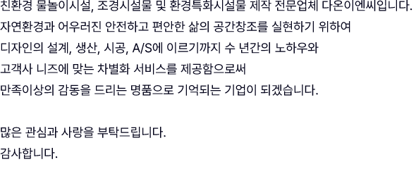 친환경 물놀이시설, 조경시설물 및 환경특화시설물 제작 전문업체 다온이엔씨입니다. 자연환경과 어우러진 안전하고 편안한 삶의 공간창조를 실현하기 위하여 디자인의 설계, 생산, 시공, A/S에 이르기까지 수 년간의 노하우와 고객사 니즈에 맞는 차별화 서비스를 제공함으로써 만족이상의 감동을 드리는 명품으로 기억되는 기업이 되겠습니다. 많은 관심과 사랑을 부탁드립니다. 감사합니다.